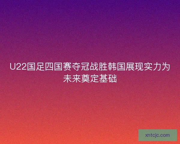 U22国足四国赛夺冠战胜韩国展现实力为未来奠定基础