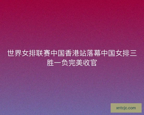 世界女排联赛中国香港站落幕中国女排三胜一负完美收官 世界女排联赛中国香港站落幕中国女排三胜一负完美收官