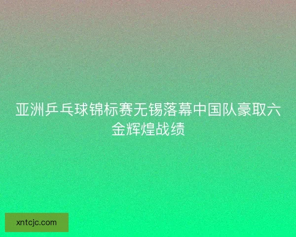 亚洲乒乓球锦标赛无锡落幕中国队豪取六金辉煌战绩
