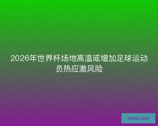 2026年世界杯场地高温或增加足球运动员热应激风险