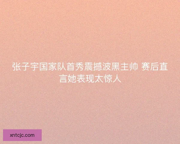 张子宇国家队首秀震撼波黑主帅 赛后直言她表现太惊人