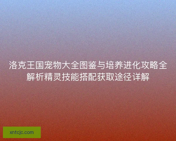 洛克王国宠物大全图鉴与培养进化攻略全解析精灵技能搭配获取途径详解 洛克王国宠物大全图鉴与培养进化攻略全解析精灵技能搭配获取途径详解
