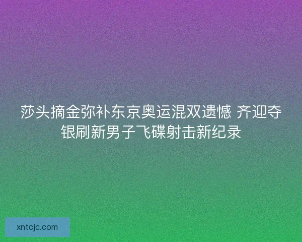 莎头摘金弥补东京奥运混双遗憾 齐迎夺银刷新男子飞碟射击新纪录
