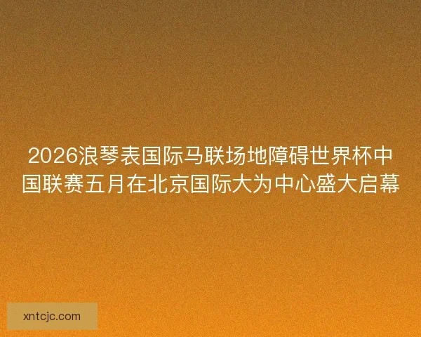 2026浪琴表国际马联场地障碍世界杯中国联赛五月在北京国际大为中心盛大启幕 2026浪琴表国际马联场地障碍世界杯中国联赛五月在北京国际大为中心盛大启幕