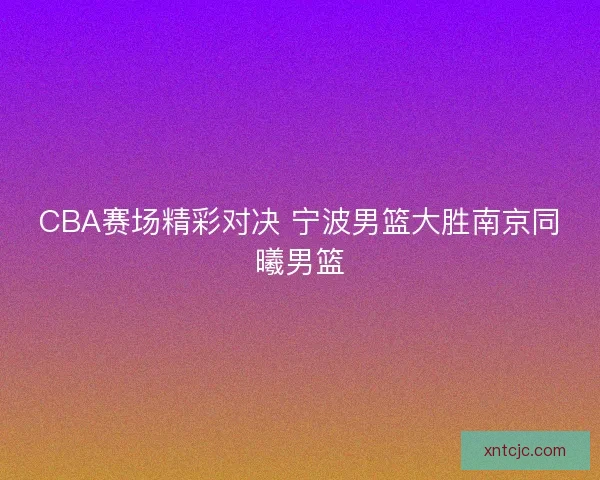 CBA赛场精彩对决 宁波男篮大胜南京同曦男篮