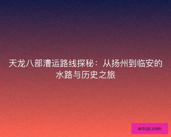 天龙八部漕运路线探秘:从扬州到临安的水路与历史之旅 天龙八部漕运路线探秘:从扬州到临安的水路与历史之旅
