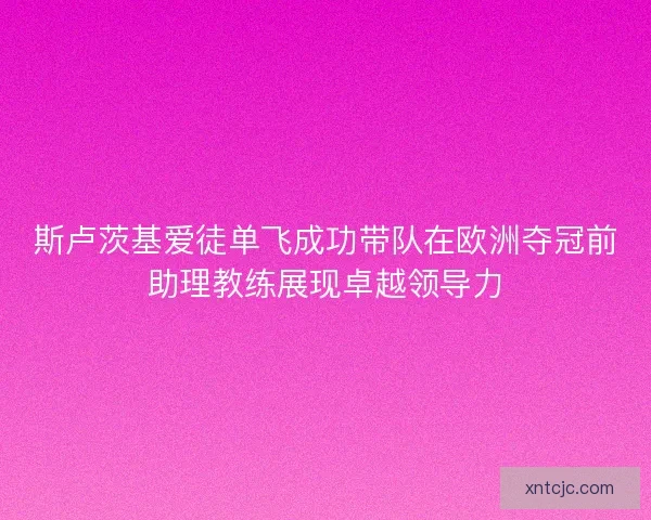斯卢茨基爱徒单飞成功带队在欧洲夺冠前助理教练展现卓越领导力