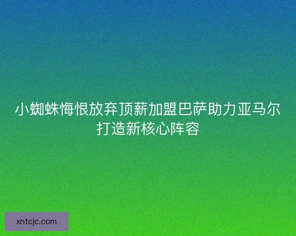 小蜘蛛悔恨放弃顶薪加盟巴萨助力亚马尔打造新核心阵容