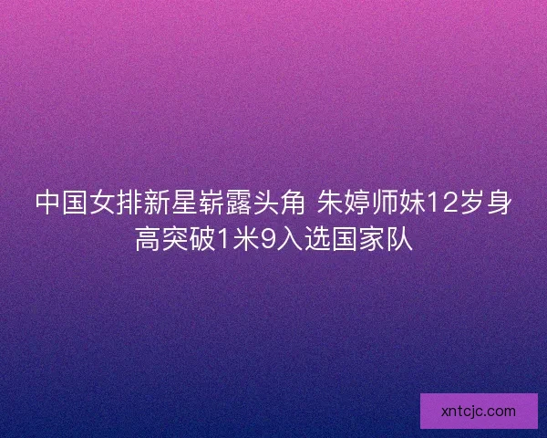 中国女排新星崭露头角 朱婷师妹12岁身高突破1米9入选国家队 中国女排新星崭露头角 朱婷师妹12岁身高突破1米9入选国家队