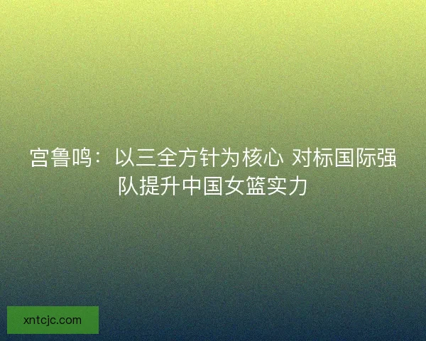 宫鲁鸣:以三全方针为核心 对标国际强队提升中国女篮实力 宫鲁鸣:以三全方针为核心 对标国际强队提升中国女篮实力