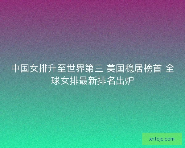 中国女排升至世界第三 美国稳居榜首 全球女排最新排名出炉 中国女排升至世界第三 美国稳居榜首 全球女排最新排名出炉