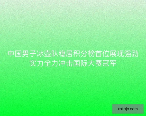 中国男子冰壶队稳居积分榜首位展现强劲实力全力冲击国际大赛冠军 中国男子冰壶队稳居积分榜首位展现强劲实力全力冲击国际大赛冠军